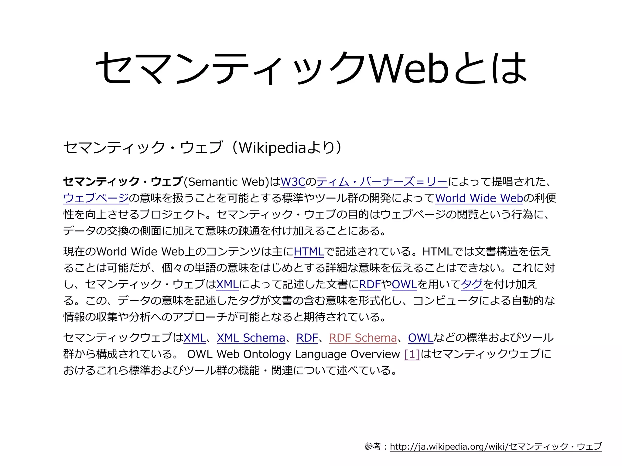セマンティックWebとは
セマンティック・ウェブ（Wikipediaより）

セマンティック・ウェブ(Semantic  Web)はW3Cのティム・バーナーズ＝リーによって提唱された、
ウェブページの意味を扱うことを可能とする標準やツール群の開発によってWorld  Wide  Webの利利便便
性を向上させるプロジェクト。セマンティック・ウェブの⽬目的はウェブページの閲覧という⾏行行為に、
データの交換の側⾯面に加えて意味の疎通を付け加えることにある。
現在のWorld  Wide  Web上のコンテンツは主にHTMLで記述されている。HTMLでは⽂文書構造を伝え
ることは可能だが、個々の単語の意味をはじめとする詳細な意味を伝えることはできない。これに対
し、セマンティック・ウェブはXMLによって記述した⽂文書にRDFやOWLを⽤用いてタグを付け加え
る。この、データの意味を記述したタグが⽂文書の含む意味を形式化し、コンピュータによる⾃自動的な
情報の収集や分析へのアプローチが可能となると期待されている。
セマンティックウェブはXML、XML  Schema、RDF、RDF  Schema、OWLなどの標準およびツール
群から構成されている。  OWL  Web  Ontology  Language  Overview  [1]はセマンティックウェブに
おけるこれら標準およびツール群の機能・関連について述べている。




                                         参考：http://ja.wikipedia.org/wiki/セマンティック・ウェブ
 