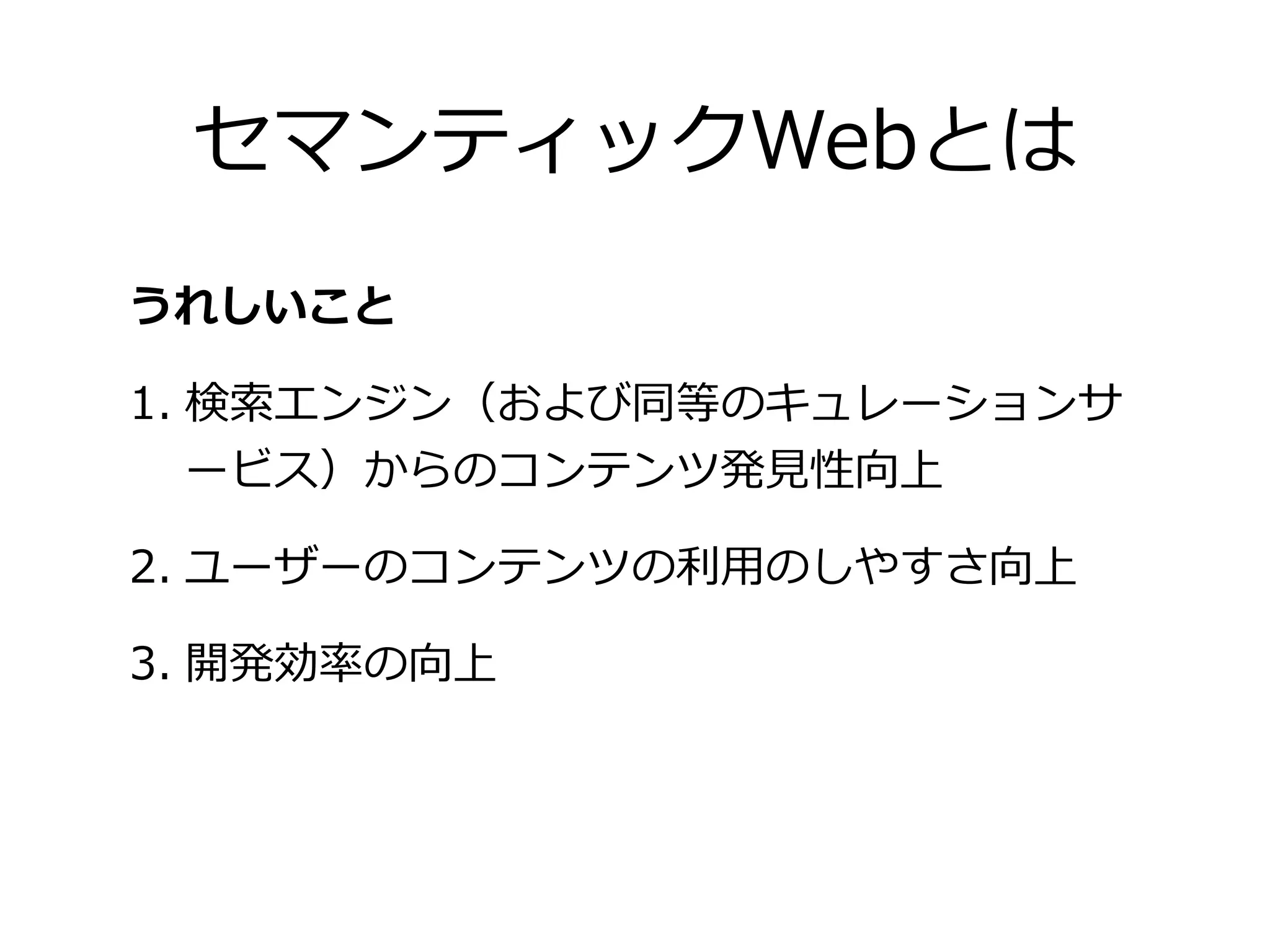 セマンティックWebとは
うれしいこと

1. 検索索エンジン（および同等のキュレーションサ
   ービス）からのコンテンツ発⾒見見性向上

2. ユーザーのコンテンツの利利⽤用のしやすさ向上

3. 開発効率率率の向上
 