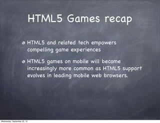HTML5 Games recap
HTML5 and related tech empowers
compelling game experiences
HTML5 games on mobile will become
increasingly more common as HTML5 support
evolves in leading mobile web browsers.
Wednesday, September 25, 13
 