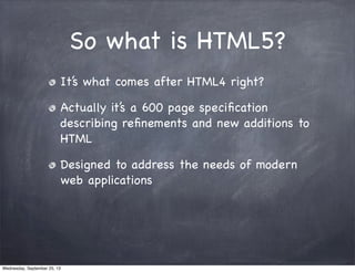 So what is HTML5?
It’s what comes after HTML4 right?
Actually it’s a 600 page speciﬁcation
describing reﬁnements and new additions to
HTML
Designed to address the needs of modern
web applications
Wednesday, September 25, 13
 