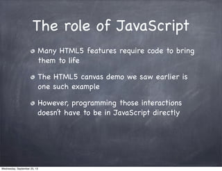 The role of JavaScript
Many HTML5 features require code to bring
them to life
The HTML5 canvas demo we saw earlier is
one such example
However, programming those interactions
doesn’t have to be in JavaScript directly
Wednesday, September 25, 13
 