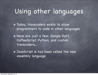 Using other languages
Today, transcoders exists to allow
programmers to code in other languages
Here are just a few: Google Dart,
CoffeeScript, Python, and custom
transcoders...
JavaScript is has been called the new
assembly language
Wednesday, September 25, 13
 