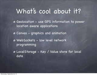 What’s cool about it?
Geolocation - use GPS information to power
location aware applications
Canvas - graphics and animation
WebSockets - low level network
programming
LocalStorage - Key / Value store for local
data
Wednesday, September 25, 13
 