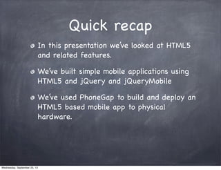 Quick recap
In this presentation we’ve looked at HTML5
and related features.
We’ve built simple mobile applications using
HTML5 and jQuery and jQueryMobile
We’ve used PhoneGap to build and deploy an
HTML5 based mobile app to physical
hardware.
Wednesday, September 25, 13
 