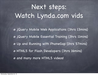 Next steps:
Watch Lynda.com vids
jQuery Mobile Web Applications (3hrs 13mins)
jQuery Mobile Essential Training (3hrs 11mins)
Up and Running with PhoneGap (1hrs 57mins)
HTML5 for Flash Developers (3hrs 16mins)
and many more HTML5 videos!
Wednesday, September 25, 13
 