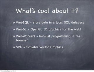 What’s cool about it?
WebSQL - store data in a local SQL database
WebGL - OpenGL 3D graphics for the web!
WebWorkers - Parallel programming in the
browser
SVG - Scalable Vector Graphics
Wednesday, September 25, 13
 