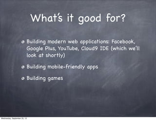 What’s it good for?
Building modern web applications: Facebook,
Google Plus, YouTube, Cloud9 IDE (which we’ll
look at shortly)
Building mobile-friendly apps
Building games
Wednesday, September 25, 13
 