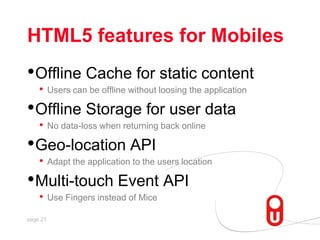 HTML5 features for Mobiles,[object Object],Offline Cache for static content,[object Object],Users can be offline without loosing the application,[object Object],Offline Storage for user data,[object Object],No data-loss when returning back online,[object Object],Geo-location API,[object Object],Adapt the application to the users location,[object Object],Multi-touch Event API,[object Object],Use Fingers instead of Mice,[object Object]