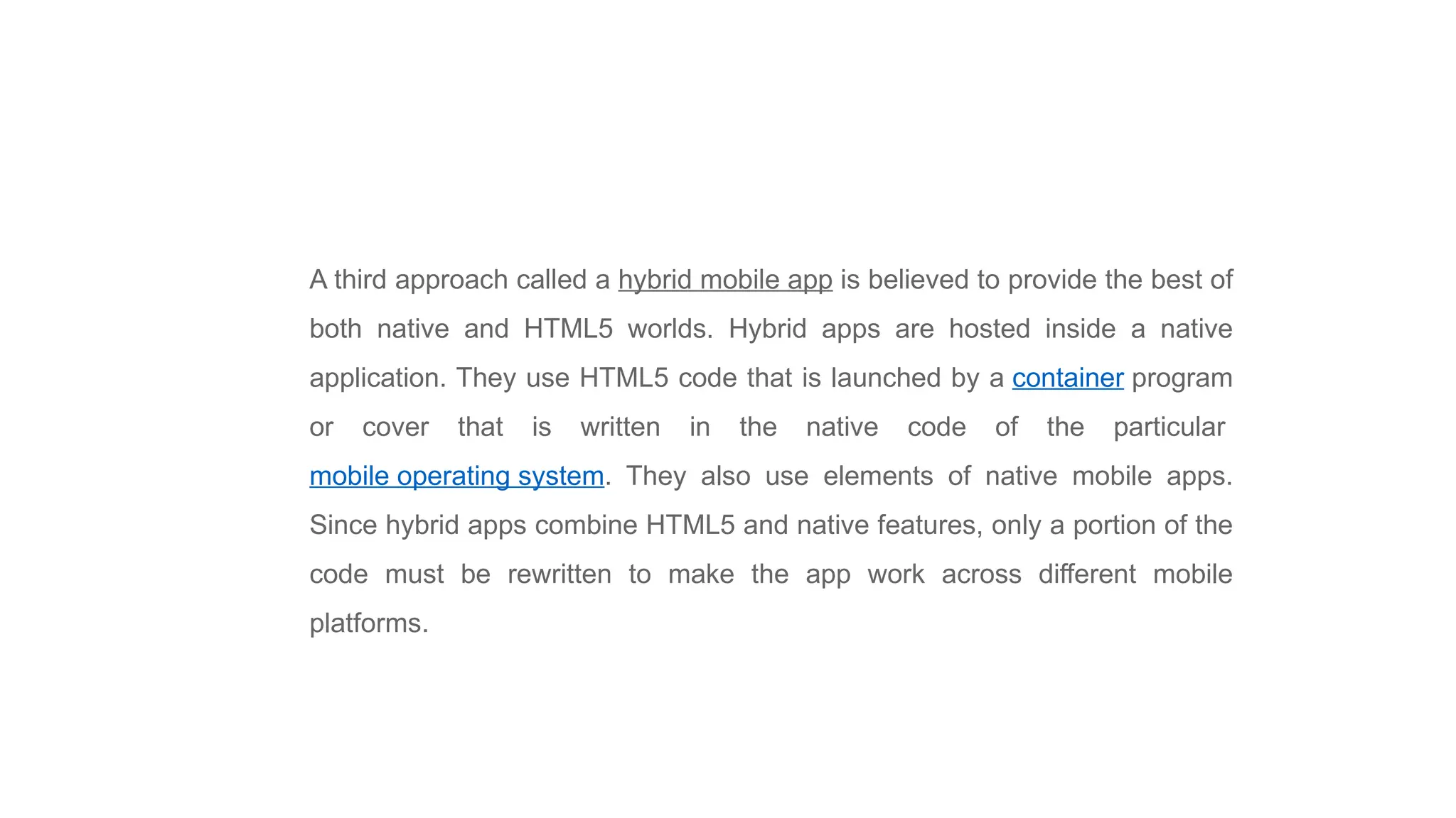 A third approach called a hybrid mobile app is believed to provide the best of
both native and HTML5 worlds. Hybrid apps are hosted inside a native
application. They use HTML5 code that is launched by a container program
or cover that is written in the native code of the particular
mobile operating system. They also use elements of native mobile apps.
Since hybrid apps combine HTML5 and native features, only a portion of the
code must be rewritten to make the app work across different mobile
platforms.
 