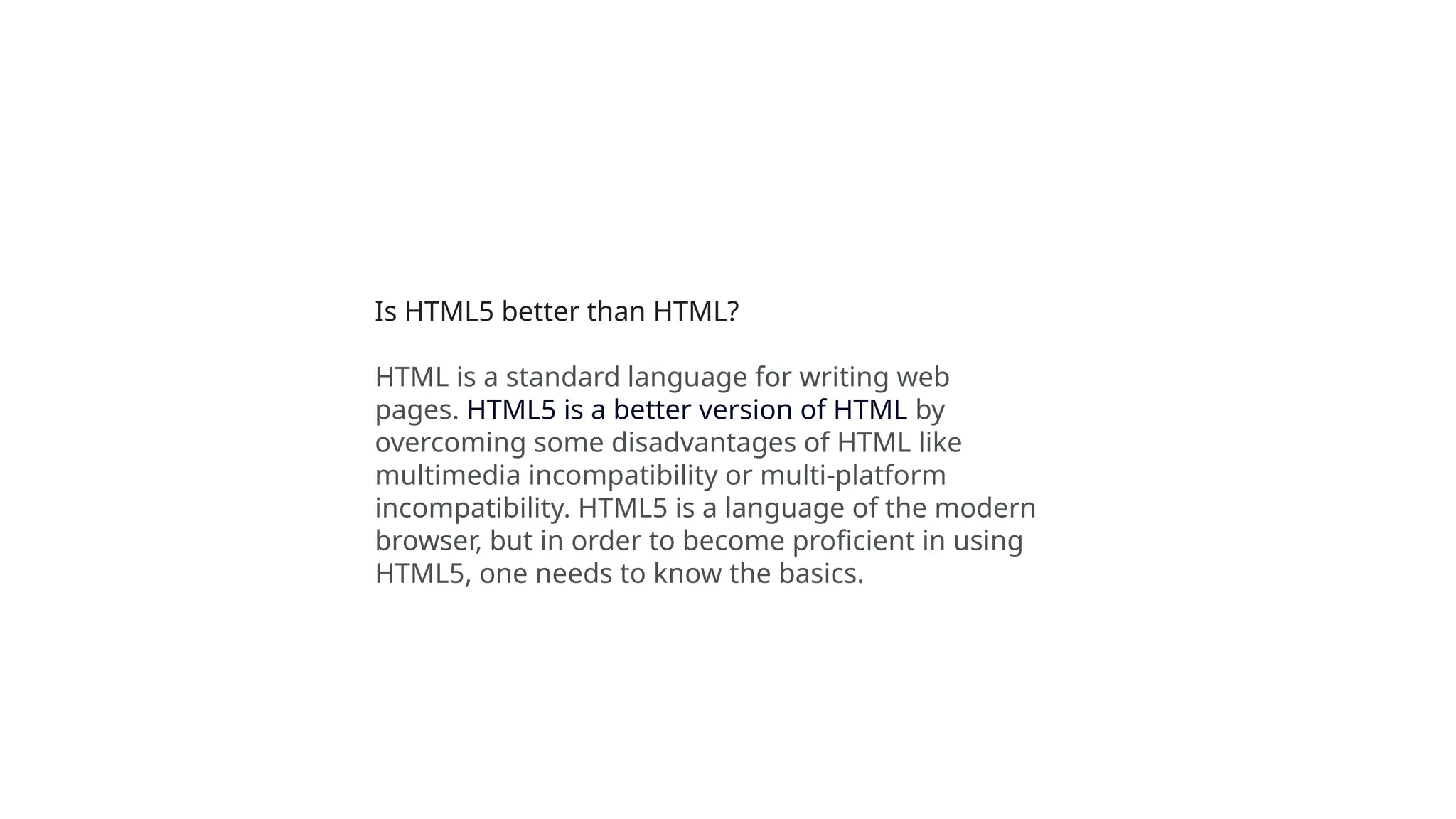 Is HTML5 better than HTML?
HTML is a standard language for writing web
pages. HTML5 is a better version of HTML by
overcoming some disadvantages of HTML like
multimedia incompatibility or multi-platform
incompatibility. HTML5 is a language of the modern
browser, but in order to become proficient in using
HTML5, one needs to know the basics.
 