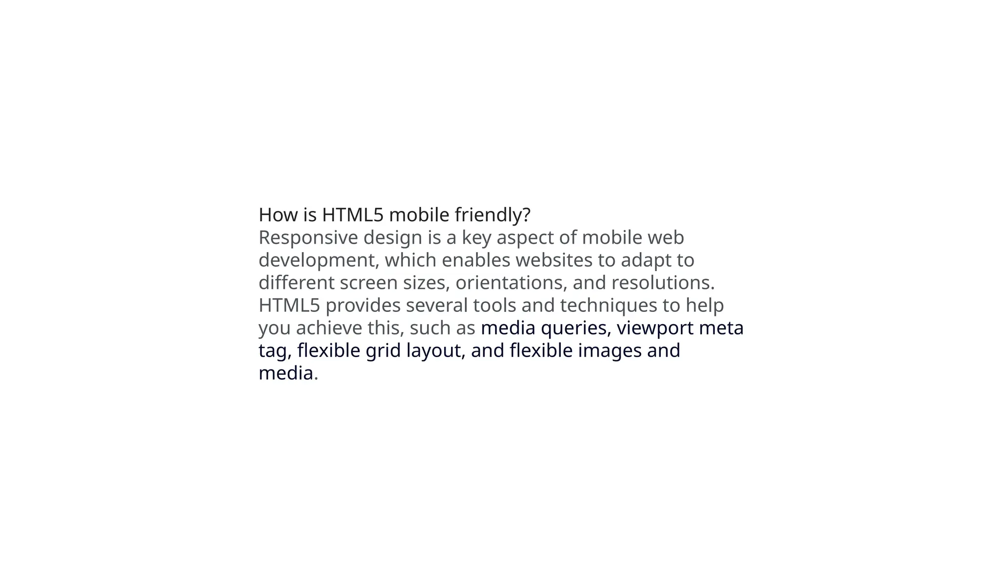 How is HTML5 mobile friendly?
Responsive design is a key aspect of mobile web
development, which enables websites to adapt to
different screen sizes, orientations, and resolutions.
HTML5 provides several tools and techniques to help
you achieve this, such as media queries, viewport meta
tag, flexible grid layout, and flexible images and
media.
 