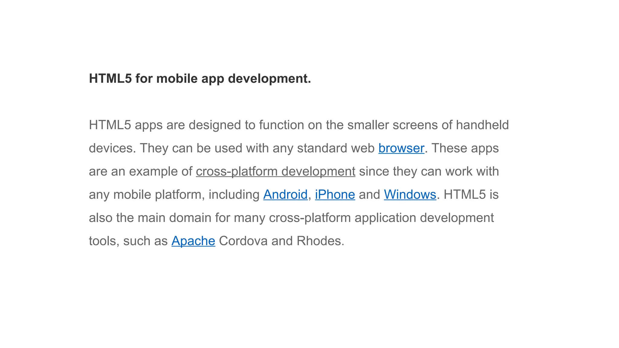 HTML5 for mobile app development.
HTML5 apps are designed to function on the smaller screens of handheld
devices. They can be used with any standard web browser. These apps
are an example of cross-platform development since they can work with
any mobile platform, including Android, iPhone and Windows. HTML5 is
also the main domain for many cross-platform application development
tools, such as Apache Cordova and Rhodes.
 
