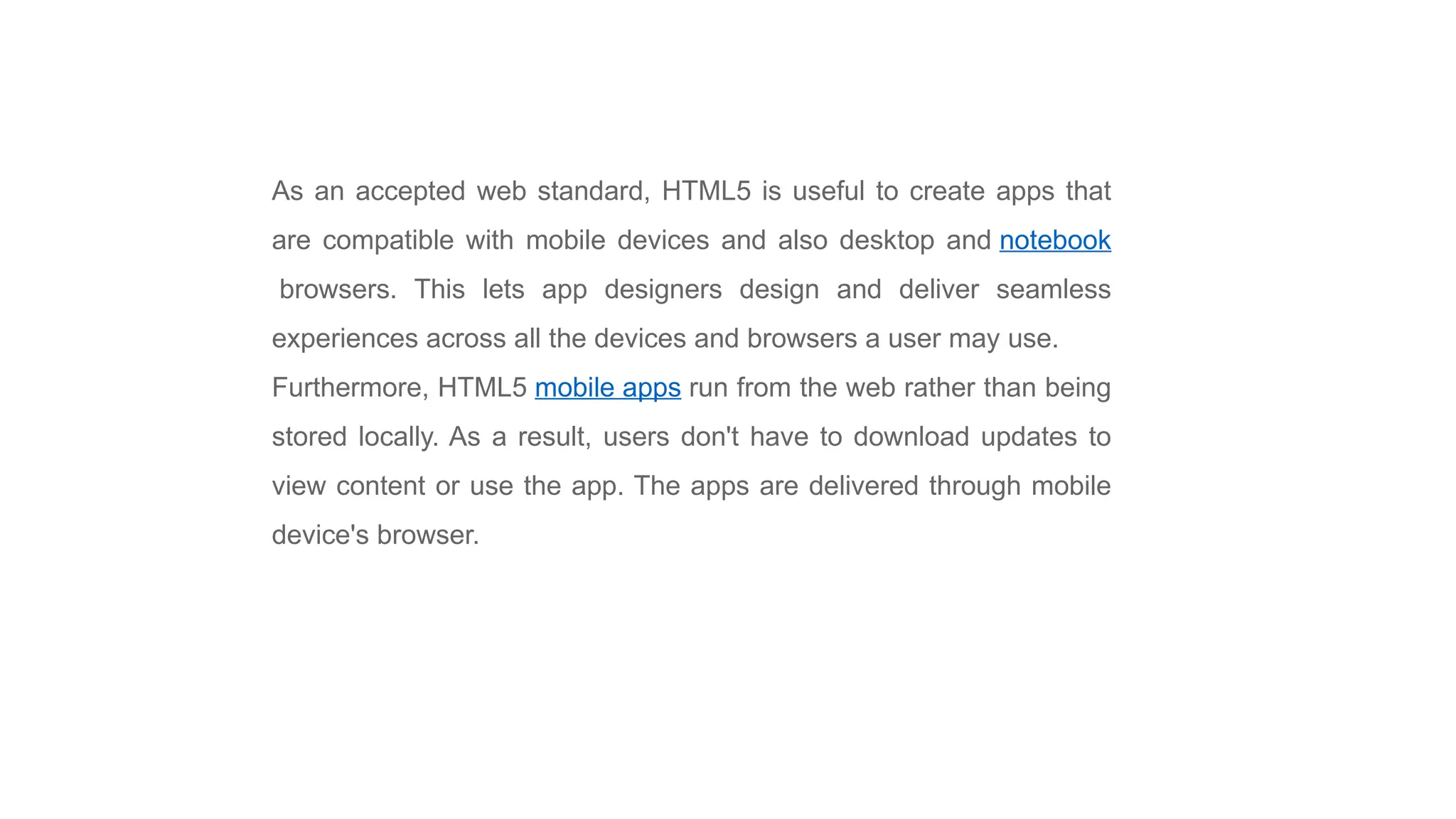 As an accepted web standard, HTML5 is useful to create apps that
are compatible with mobile devices and also desktop and notebook
browsers. This lets app designers design and deliver seamless
experiences across all the devices and browsers a user may use.
Furthermore, HTML5 mobile apps run from the web rather than being
stored locally. As a result, users don't have to download updates to
view content or use the app. The apps are delivered through mobile
device's browser.
 