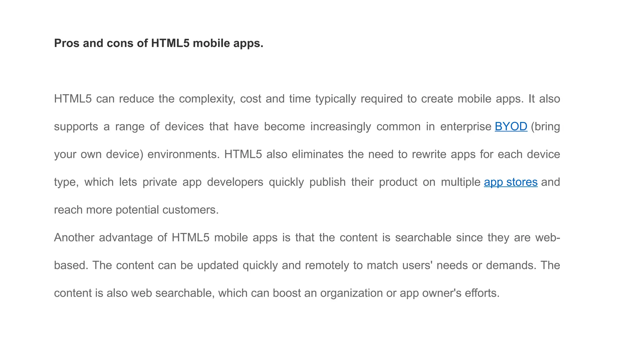 Pros and cons of HTML5 mobile apps.
HTML5 can reduce the complexity, cost and time typically required to create mobile apps. It also
supports a range of devices that have become increasingly common in enterprise BYOD (bring
your own device) environments. HTML5 also eliminates the need to rewrite apps for each device
type, which lets private app developers quickly publish their product on multiple app stores and
reach more potential customers.
Another advantage of HTML5 mobile apps is that the content is searchable since they are web-
based. The content can be updated quickly and remotely to match users' needs or demands. The
content is also web searchable, which can boost an organization or app owner's efforts.
 