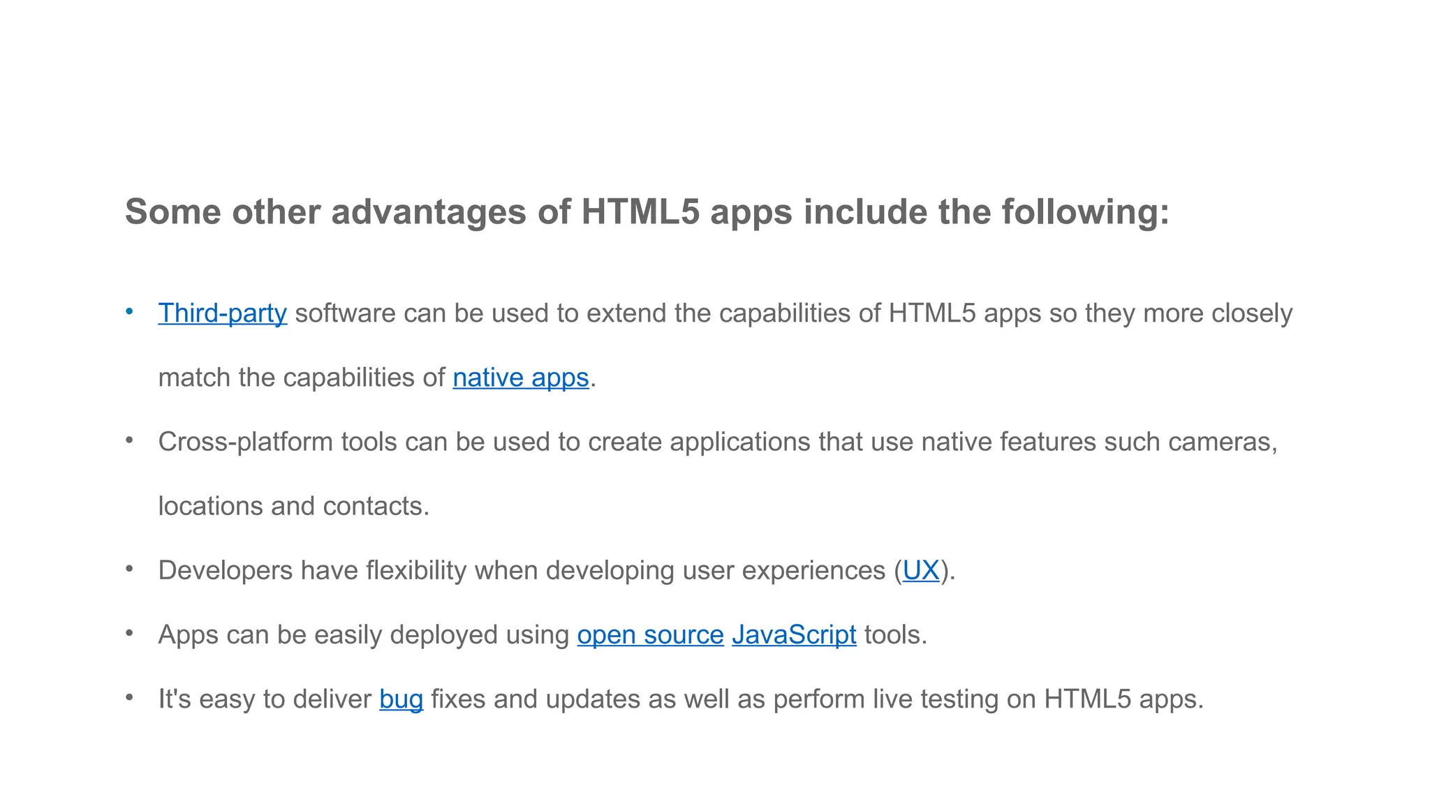 Some other advantages of HTML5 apps include the following:
• Third-party software can be used to extend the capabilities of HTML5 apps so they more closely
match the capabilities of native apps.
• Cross-platform tools can be used to create applications that use native features such cameras,
locations and contacts.
• Developers have flexibility when developing user experiences (UX).
• Apps can be easily deployed using open source JavaScript tools.
• It's easy to deliver bug fixes and updates as well as perform live testing on HTML5 apps.
 