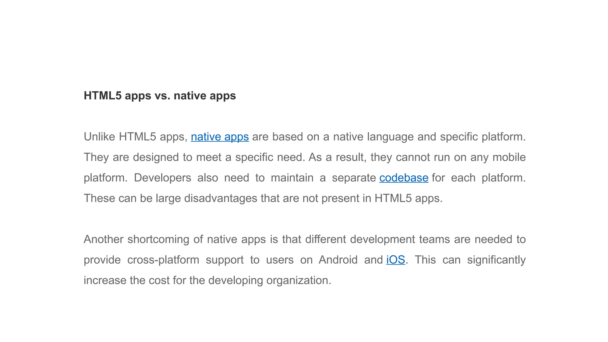 HTML5 apps vs. native apps
Unlike HTML5 apps, native apps are based on a native language and specific platform.
They are designed to meet a specific need. As a result, they cannot run on any mobile
platform. Developers also need to maintain a separate codebase for each platform.
These can be large disadvantages that are not present in HTML5 apps.
Another shortcoming of native apps is that different development teams are needed to
provide cross-platform support to users on Android and iOS. This can significantly
increase the cost for the developing organization.
 