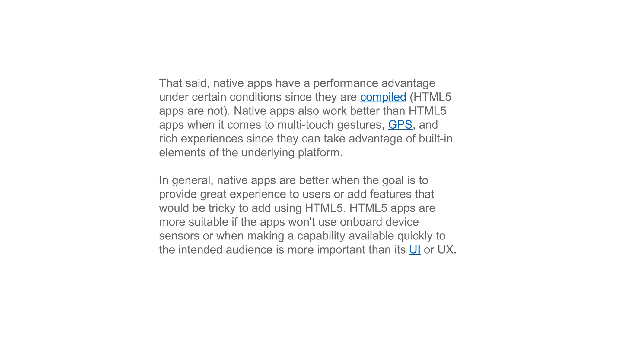 That said, native apps have a performance advantage
under certain conditions since they are compiled (HTML5
apps are not). Native apps also work better than HTML5
apps when it comes to multi-touch gestures, GPS, and
rich experiences since they can take advantage of built-in
elements of the underlying platform.
In general, native apps are better when the goal is to
provide great experience to users or add features that
would be tricky to add using HTML5. HTML5 apps are
more suitable if the apps won't use onboard device
sensors or when making a capability available quickly to
the intended audience is more important than its UI or UX.
 