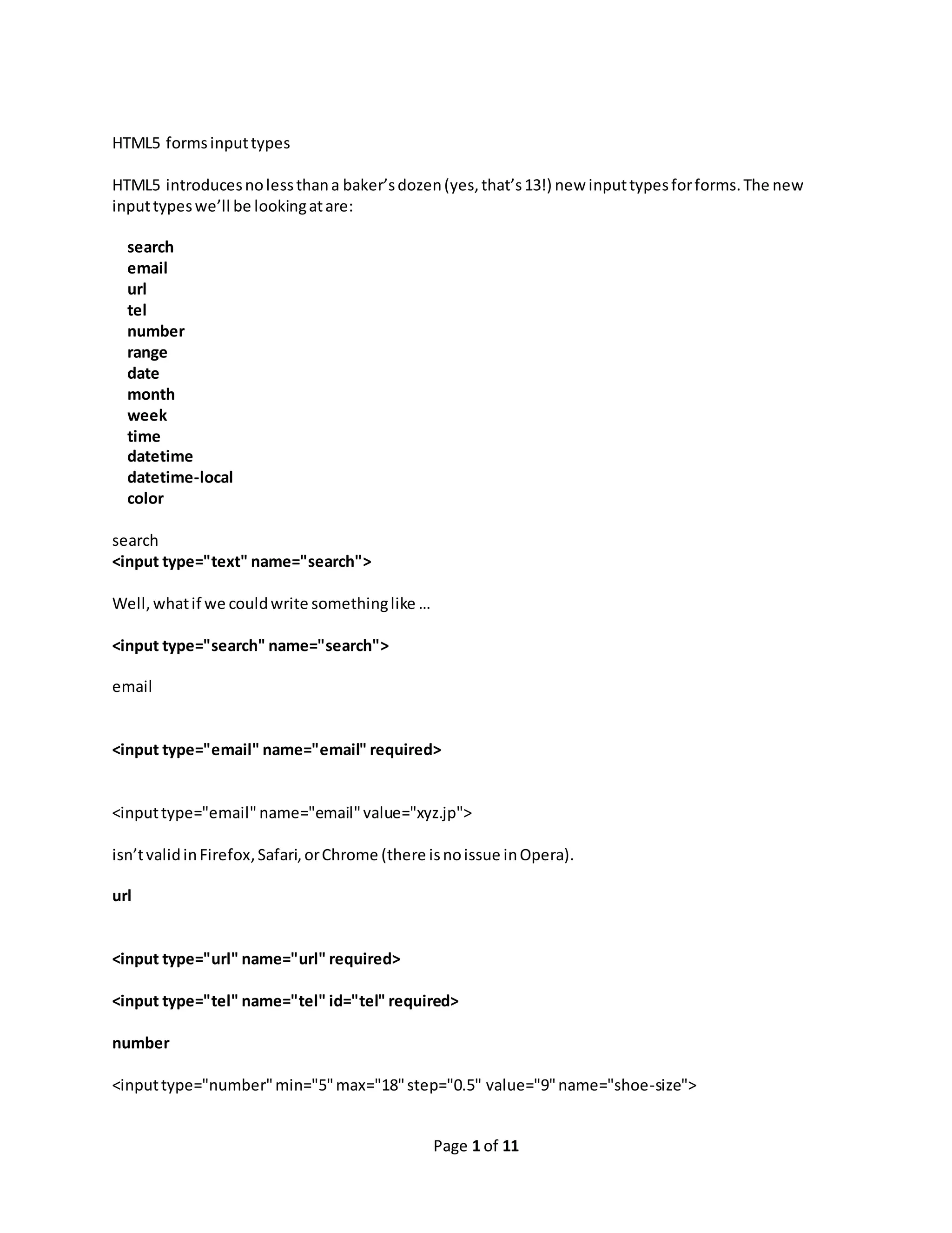 Page 1 of 11 HTML5 formsinputtypes HTML5 introducesnolessthana baker’sdozen(yes,that’s13!) new inputtypesforforms.The new inputtypeswe’ll be lookingatare: search email url tel number range date month week time datetime datetime-local color search <input type="text" name="search"> Well,whatif we couldwrite somethinglike … <input type="search" name="search"> email <input type="email" name="email" required> <inputtype="email" name="email"value="xyz.jp"> isn’tvalidinFirefox,Safari,orChrome (there isnoissue inOpera). url <input type="url" name="url" required> <input type="tel" name="tel" id="tel" required> number <inputtype="number"min="5"max="18"step="0.5" value="9"name="shoe-size"> 