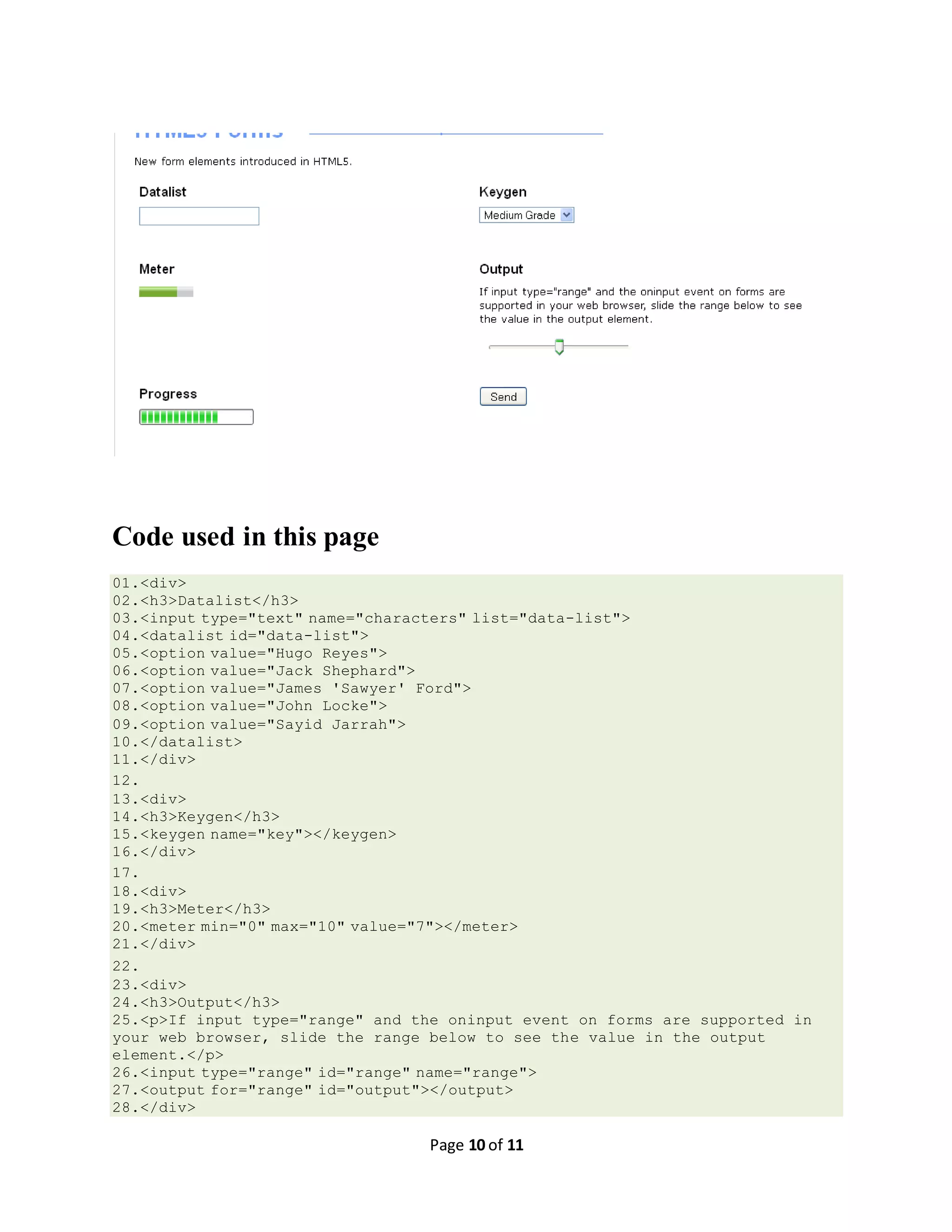 Page 10 of 11 Code used in this page 01.<div> 02.<h3>Datalist</h3> 03.<input type="text" name="characters" list="data-list"> 04.<datalist id="data-list"> 05.<option value="Hugo Reyes"> 06.<option value="Jack Shephard"> 07.<option value="James 'Sawyer' Ford"> 08.<option value="John Locke"> 09.<option value="Sayid Jarrah"> 10.</datalist> 11.</div> 12. 13.<div> 14.<h3>Keygen</h3> 15.<keygen name="key"></keygen> 16.</div> 17. 18.<div> 19.<h3>Meter</h3> 20.<meter min="0" max="10" value="7"></meter> 21.</div> 22. 23.<div> 24.<h3>Output</h3> 25.<p>If input type="range" and the oninput event on forms are supported in your web browser, slide the range below to see the value in the output element.</p> 26.<input type="range" id="range" name="range"> 27.<output for="range" id="output"></output> 28.</div> 