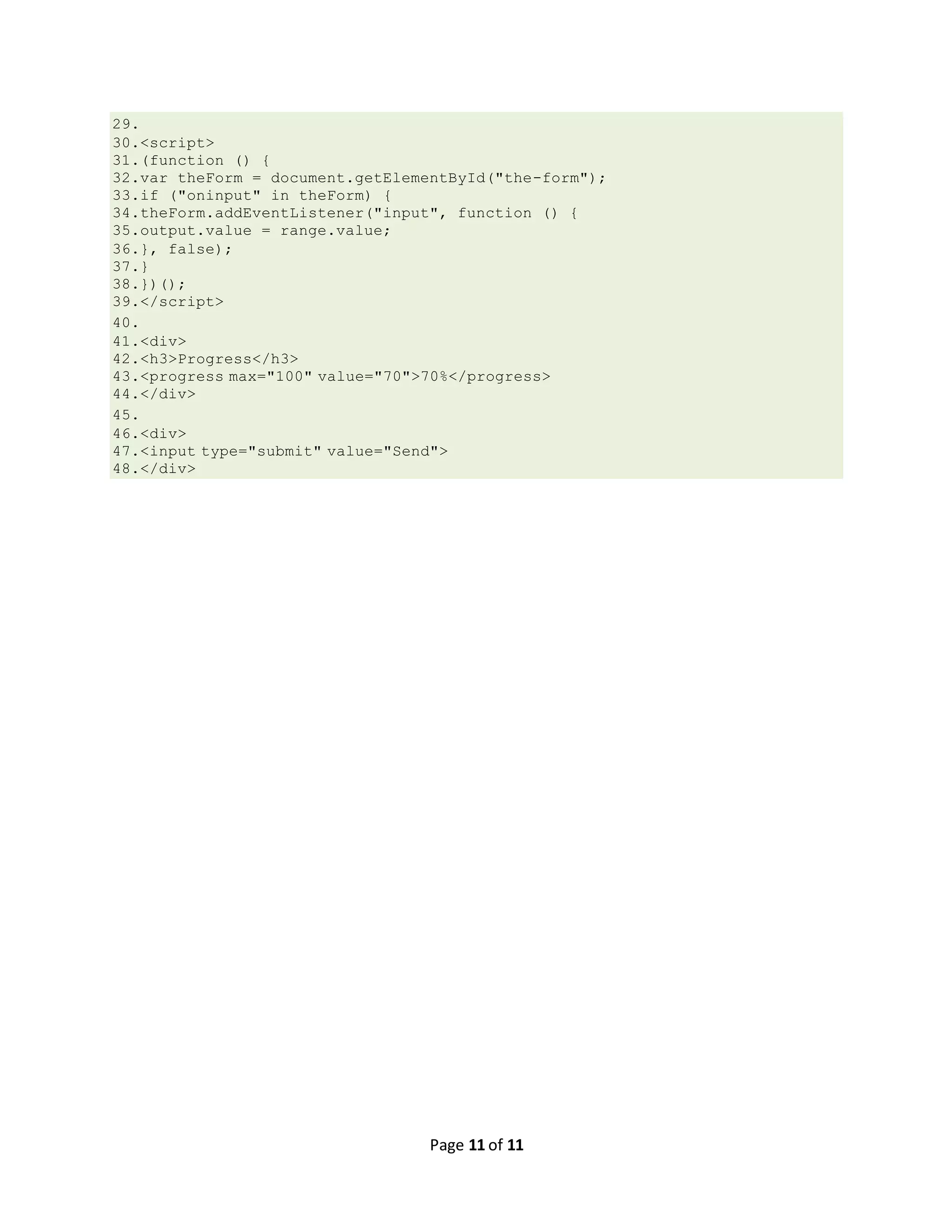 Page 11 of 11 29. 30.<script> 31.(function () { 32.var theForm = document.getElementById("the-form"); 33.if ("oninput" in theForm) { 34.theForm.addEventListener("input", function () { 35.output.value = range.value; 36.}, false); 37.} 38.})(); 39.</script> 40. 41.<div> 42.<h3>Progress</h3> 43.<progress max="100" value="70">70%</progress> 44.</div> 45. 46.<div> 47.<input type="submit" value="Send"> 48.</div> 