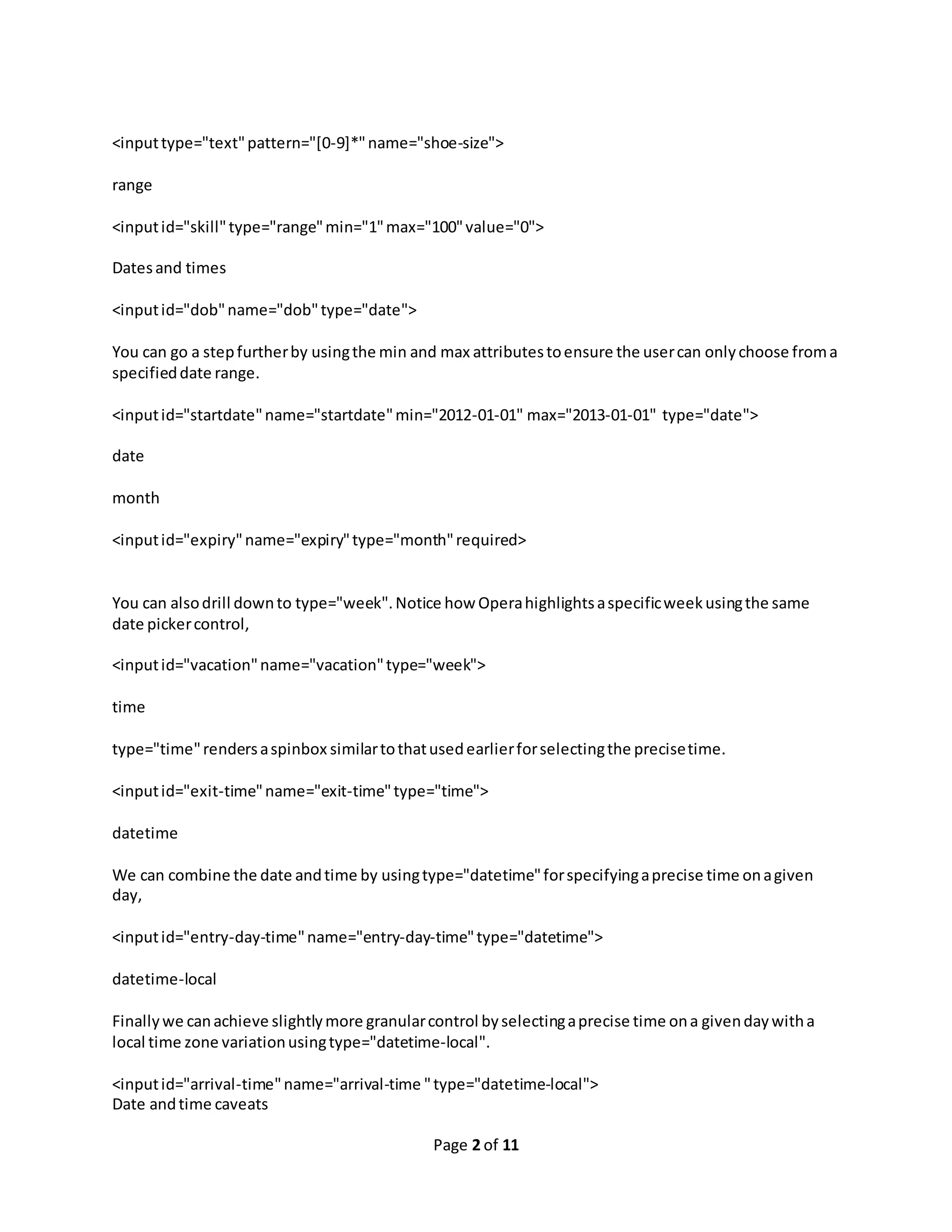 Page 2 of 11 <inputtype="text"pattern="[0-9]*"name="shoe-size"> range <inputid="skill"type="range"min="1"max="100"value="0"> Datesand times <inputid="dob"name="dob"type="date"> You can go a stepfurtherby usingthe min and max attributestoensure the usercan onlychoose froma specifieddate range. <inputid="startdate"name="startdate"min="2012-01-01" max="2013-01-01" type="date"> date month <inputid="expiry"name="expiry"type="month"required> You can alsodrill downto type="week".Notice how Operahighlightsaspecificweekusingthe same date pickercontrol, <inputid="vacation"name="vacation"type="week"> time type="time"rendersaspinbox similartothatusedearlierforselectingthe precisetime. <inputid="exit-time"name="exit-time"type="time"> datetime We can combine the date andtime by usingtype="datetime"forspecifyingaprecise time onagiven day, <inputid="entry-day-time"name="entry-day-time"type="datetime"> datetime-local Finallywe canachieve slightlymore granularcontrol byselectingaprecise time ona givendaywitha local time zone variationusingtype="datetime-local". <inputid="arrival-time"name="arrival-time "type="datetime-local"> Date andtime caveats 