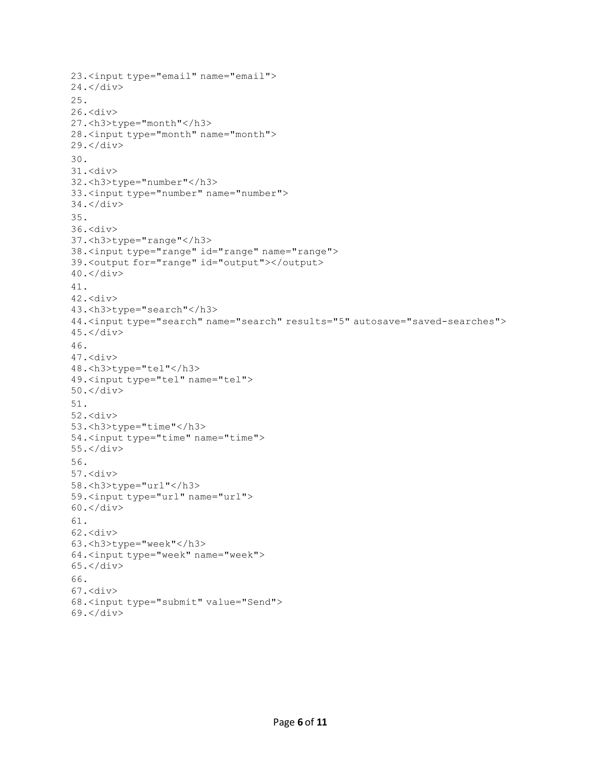 Page 6 of 11 23.<input type="email" name="email"> 24.</div> 25. 26.<div> 27.<h3>type="month"</h3> 28.<input type="month" name="month"> 29.</div> 30. 31.<div> 32.<h3>type="number"</h3> 33.<input type="number" name="number"> 34.</div> 35. 36.<div> 37.<h3>type="range"</h3> 38.<input type="range" id="range" name="range"> 39.<output for="range" id="output"></output> 40.</div> 41. 42.<div> 43.<h3>type="search"</h3> 44.<input type="search" name="search" results="5" autosave="saved-searches"> 45.</div> 46. 47.<div> 48.<h3>type="tel"</h3> 49.<input type="tel" name="tel"> 50.</div> 51. 52.<div> 53.<h3>type="time"</h3> 54.<input type="time" name="time"> 55.</div> 56. 57.<div> 58.<h3>type="url"</h3> 59.<input type="url" name="url"> 60.</div> 61. 62.<div> 63.<h3>type="week"</h3> 64.<input type="week" name="week"> 65.</div> 66. 67.<div> 68.<input type="submit" value="Send"> 69.</div> 