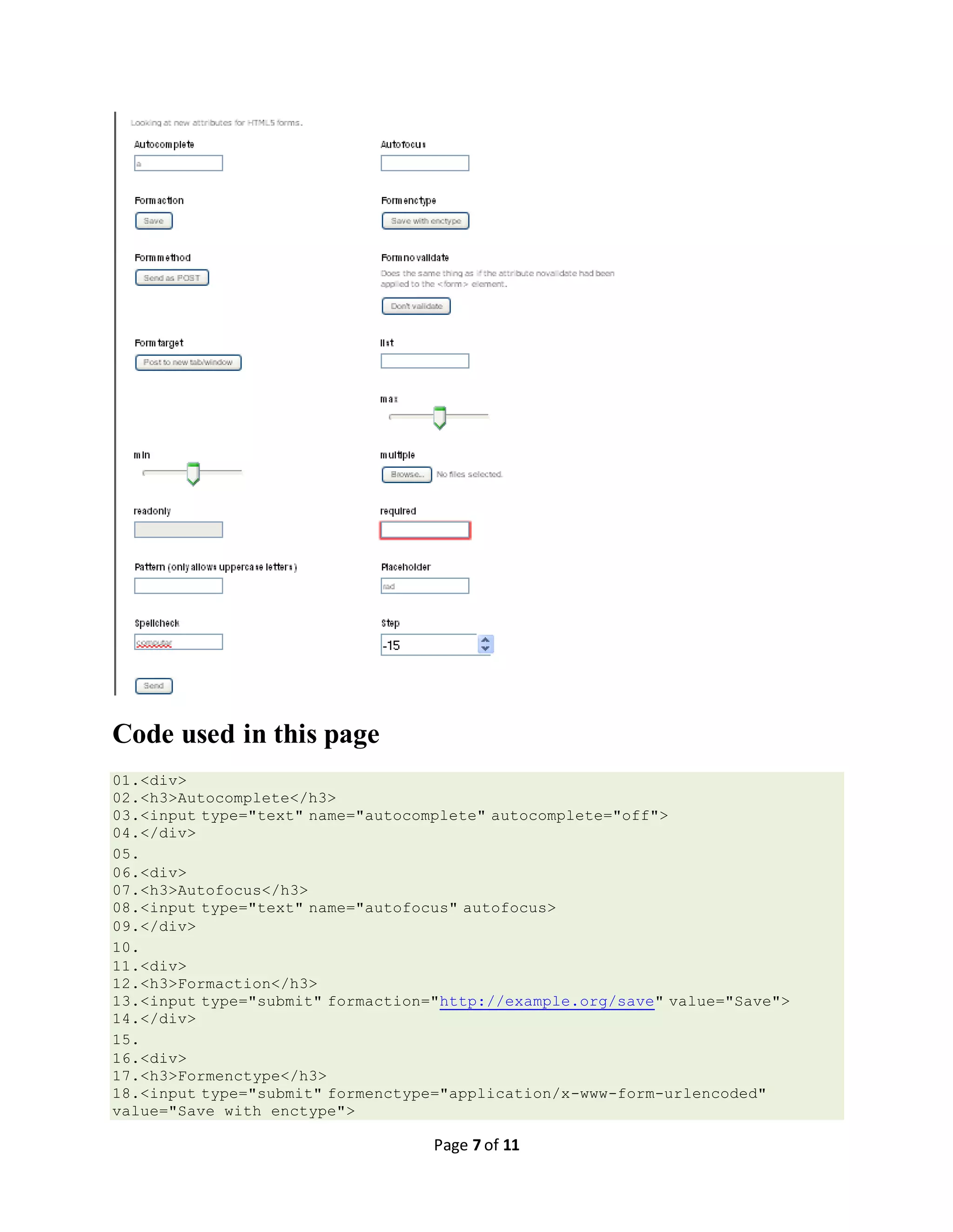 Page 7 of 11 Code used in this page 01.<div> 02.<h3>Autocomplete</h3> 03.<input type="text" name="autocomplete" autocomplete="off"> 04.</div> 05. 06.<div> 07.<h3>Autofocus</h3> 08.<input type="text" name="autofocus" autofocus> 09.</div> 10. 11.<div> 12.<h3>Formaction</h3> 13.<input type="submit" formaction="http://example.org/save" value="Save"> 14.</div> 15. 16.<div> 17.<h3>Formenctype</h3> 18.<input type="submit" formenctype="application/x-www-form-urlencoded" value="Save with enctype"> 