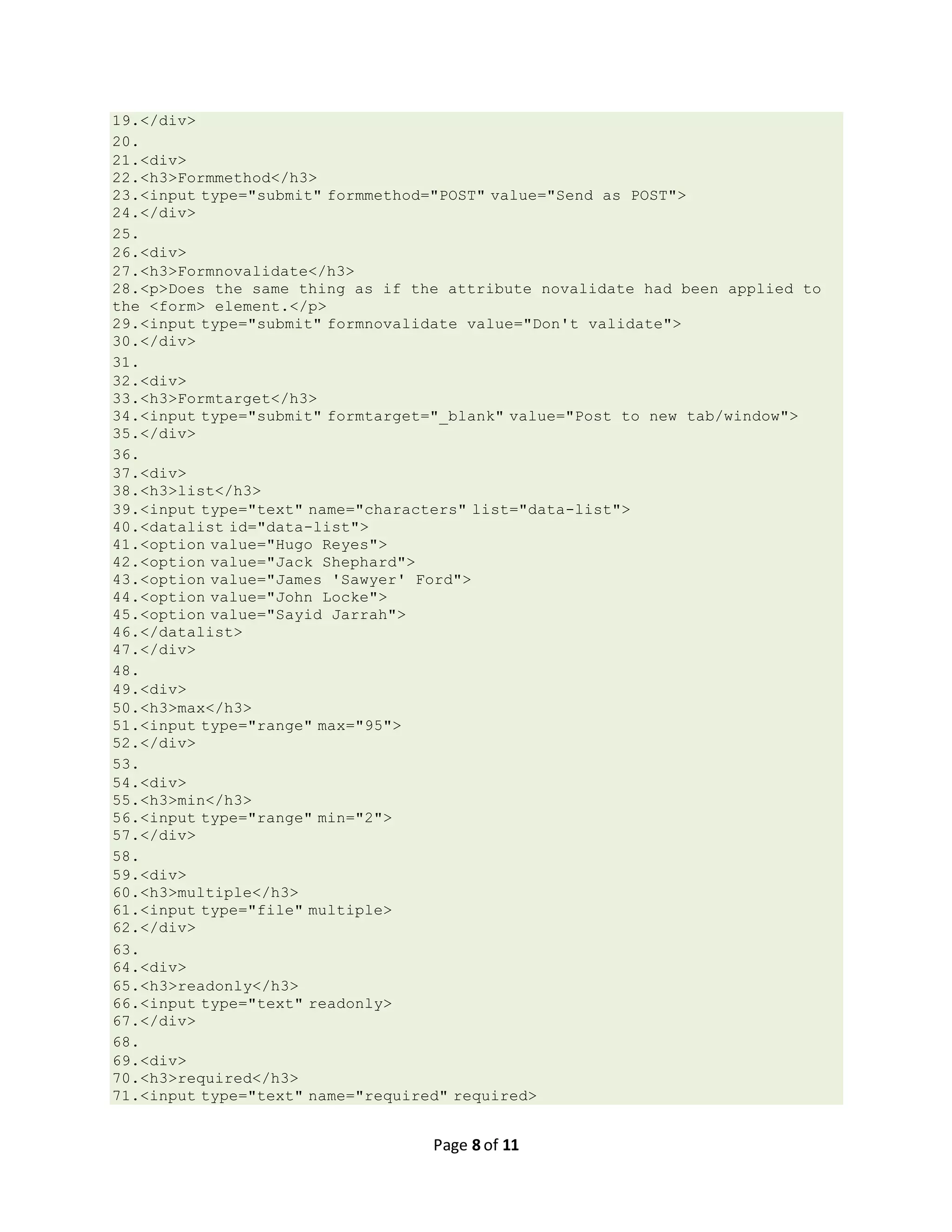 Page 8 of 11 19.</div> 20. 21.<div> 22.<h3>Formmethod</h3> 23.<input type="submit" formmethod="POST" value="Send as POST"> 24.</div> 25. 26.<div> 27.<h3>Formnovalidate</h3> 28.<p>Does the same thing as if the attribute novalidate had been applied to the <form> element.</p> 29.<input type="submit" formnovalidate value="Don't validate"> 30.</div> 31. 32.<div> 33.<h3>Formtarget</h3> 34.<input type="submit" formtarget="_blank" value="Post to new tab/window"> 35.</div> 36. 37.<div> 38.<h3>list</h3> 39.<input type="text" name="characters" list="data-list"> 40.<datalist id="data-list"> 41.<option value="Hugo Reyes"> 42.<option value="Jack Shephard"> 43.<option value="James 'Sawyer' Ford"> 44.<option value="John Locke"> 45.<option value="Sayid Jarrah"> 46.</datalist> 47.</div> 48. 49.<div> 50.<h3>max</h3> 51.<input type="range" max="95"> 52.</div> 53. 54.<div> 55.<h3>min</h3> 56.<input type="range" min="2"> 57.</div> 58. 59.<div> 60.<h3>multiple</h3> 61.<input type="file" multiple> 62.</div> 63. 64.<div> 65.<h3>readonly</h3> 66.<input type="text" readonly> 67.</div> 68. 69.<div> 70.<h3>required</h3> 71.<input type="text" name="required" required> 