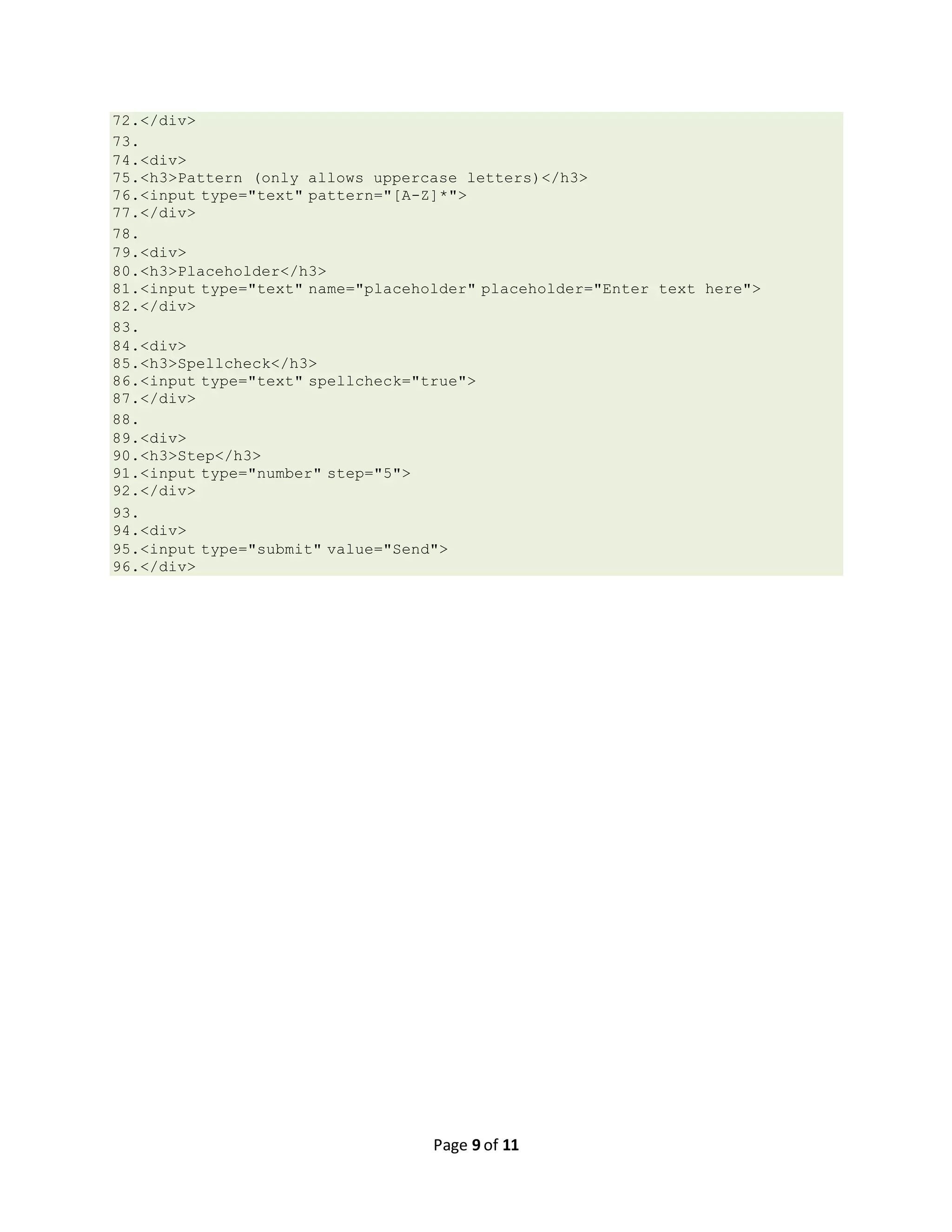 Page 9 of 11 72.</div> 73. 74.<div> 75.<h3>Pattern (only allows uppercase letters)</h3> 76.<input type="text" pattern="[A-Z]*"> 77.</div> 78. 79.<div> 80.<h3>Placeholder</h3> 81.<input type="text" name="placeholder" placeholder="Enter text here"> 82.</div> 83. 84.<div> 85.<h3>Spellcheck</h3> 86.<input type="text" spellcheck="true"> 87.</div> 88. 89.<div> 90.<h3>Step</h3> 91.<input type="number" step="5"> 92.</div> 93. 94.<div> 95.<input type="submit" value="Send"> 96.</div> 
