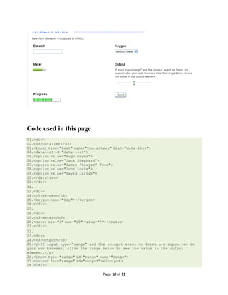 Page 10 of 11
Code used in this page
01.<div>
02.<h3>Datalist</h3>
03.<input type="text" name="characters" list="data-list">
04.<datalist id="data-list">
05.<option value="Hugo Reyes">
06.<option value="Jack Shephard">
07.<option value="James 'Sawyer' Ford">
08.<option value="John Locke">
09.<option value="Sayid Jarrah">
10.</datalist>
11.</div>
12.
13.<div>
14.<h3>Keygen</h3>
15.<keygen name="key"></keygen>
16.</div>
17.
18.<div>
19.<h3>Meter</h3>
20.<meter min="0" max="10" value="7"></meter>
21.</div>
22.
23.<div>
24.<h3>Output</h3>
25.<p>If input type="range" and the oninput event on forms are supported in
your web browser, slide the range below to see the value in the output
element.</p>
26.<input type="range" id="range" name="range">
27.<output for="range" id="output"></output>
28.</div>
 