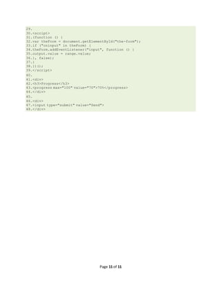 Page 11 of 11
29.
30.<script>
31.(function () {
32.var theForm = document.getElementById("the-form");
33.if ("oninput" in theForm) {
34.theForm.addEventListener("input", function () {
35.output.value = range.value;
36.}, false);
37.}
38.})();
39.</script>
40.
41.<div>
42.<h3>Progress</h3>
43.<progress max="100" value="70">70%</progress>
44.</div>
45.
46.<div>
47.<input type="submit" value="Send">
48.</div>
 