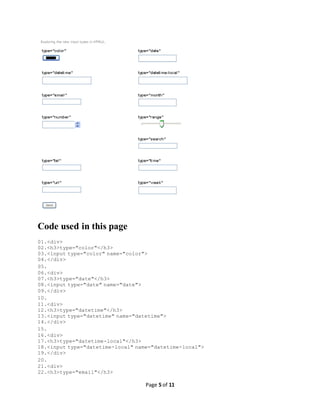 Page 5 of 11
Code used in this page
01.<div>
02.<h3>type="color"</h3>
03.<input type="color" name="color">
04.</div>
05.
06.<div>
07.<h3>type="date"</h3>
08.<input type="date" name="date">
09.</div>
10.
11.<div>
12.<h3>type="datetime"</h3>
13.<input type="datetime" name="datetime">
14.</div>
15.
16.<div>
17.<h3>type="datetime-local"</h3>
18.<input type="datetime-local" name="datetime-local">
19.</div>
20.
21.<div>
22.<h3>type="email"</h3>
 