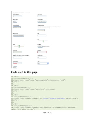 Page 7 of 11
Code used in this page
01.<div>
02.<h3>Autocomplete</h3>
03.<input type="text" name="autocomplete" autocomplete="off">
04.</div>
05.
06.<div>
07.<h3>Autofocus</h3>
08.<input type="text" name="autofocus" autofocus>
09.</div>
10.
11.<div>
12.<h3>Formaction</h3>
13.<input type="submit" formaction="http://example.org/save" value="Save">
14.</div>
15.
16.<div>
17.<h3>Formenctype</h3>
18.<input type="submit" formenctype="application/x-www-form-urlencoded"
value="Save with enctype">
 