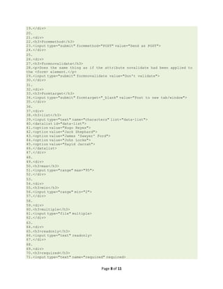 Page 8 of 11
19.</div>
20.
21.<div>
22.<h3>Formmethod</h3>
23.<input type="submit" formmethod="POST" value="Send as POST">
24.</div>
25.
26.<div>
27.<h3>Formnovalidate</h3>
28.<p>Does the same thing as if the attribute novalidate had been applied to
the <form> element.</p>
29.<input type="submit" formnovalidate value="Don't validate">
30.</div>
31.
32.<div>
33.<h3>Formtarget</h3>
34.<input type="submit" formtarget="_blank" value="Post to new tab/window">
35.</div>
36.
37.<div>
38.<h3>list</h3>
39.<input type="text" name="characters" list="data-list">
40.<datalist id="data-list">
41.<option value="Hugo Reyes">
42.<option value="Jack Shephard">
43.<option value="James 'Sawyer' Ford">
44.<option value="John Locke">
45.<option value="Sayid Jarrah">
46.</datalist>
47.</div>
48.
49.<div>
50.<h3>max</h3>
51.<input type="range" max="95">
52.</div>
53.
54.<div>
55.<h3>min</h3>
56.<input type="range" min="2">
57.</div>
58.
59.<div>
60.<h3>multiple</h3>
61.<input type="file" multiple>
62.</div>
63.
64.<div>
65.<h3>readonly</h3>
66.<input type="text" readonly>
67.</div>
68.
69.<div>
70.<h3>required</h3>
71.<input type="text" name="required" required>
 