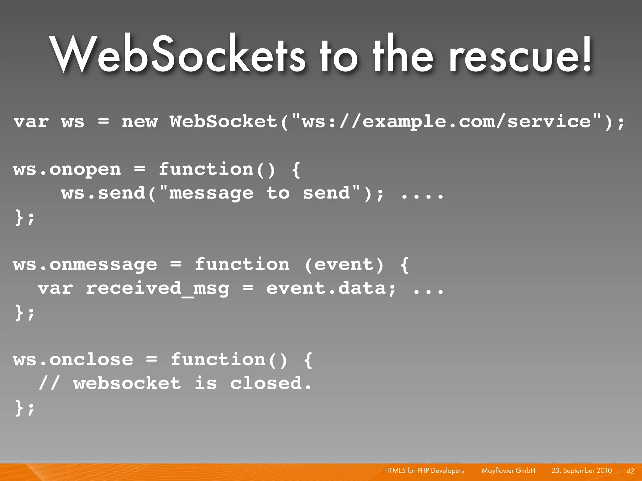 WebSockets to the rescue!
var ws = new WebSocket("ws://example.com/service");

ws.onopen = function() {
    ws.send("message to send"); ....
};

ws.onmessage = function (event) {
   var received_msg = event.data; ...
};

ws.onclose = function() {
   // websocket is closed.
};


                               HTML5 for PHP Developers I   Mayﬂower GmbH I 23. September 2010 I 42
 