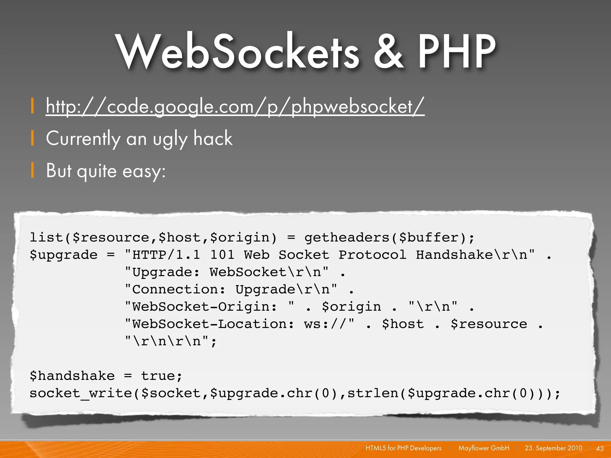 WebSockets & PHP
    I http://code.google.com/p/phpwebsocket/
    I Currently an ugly hack
    I But quite easy:

    list($resource,$host,$origin) = getheaders($buffer);
    $upgrade = "HTTP/1.1 101 Web Socket Protocol Handshakern" .
               "Upgrade: WebSocketrn" .
               "Connection: Upgradern" .
               "WebSocket-Origin: " . $origin . "rn" .
               "WebSocket-Location: ws://" . $host . $resource .
               "rnrn";

    $handshake = true;
    socket_write($socket,$upgrade.chr(0),strlen($upgrade.chr(0)));


                                           HTML5 for PHP Developers I   Mayﬂower GmbH I 23. September 2010 I 43
 