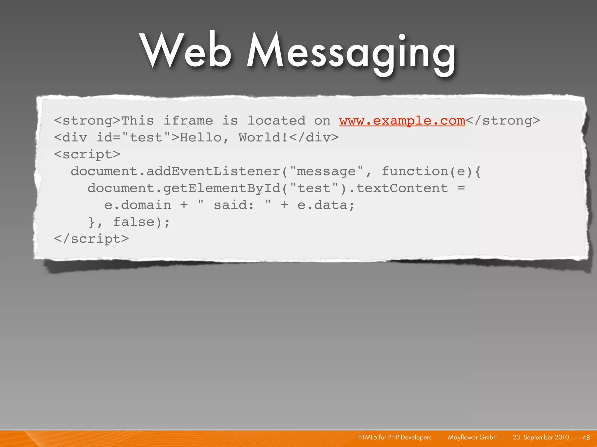 Web Messaging
  <strong>This iframe is located on www.example.com</strong>
  <div id="test">Hello, World!</div>
  <script>
    document.addEventListener("message", function(e){
      document.getElementById("test").textContent =
        e.domain + " said: " + e.data;
      }, false);
  </script>




                                      HTML5 for PHP Developers I   Mayﬂower GmbH I 23. September 2010 I 48
 