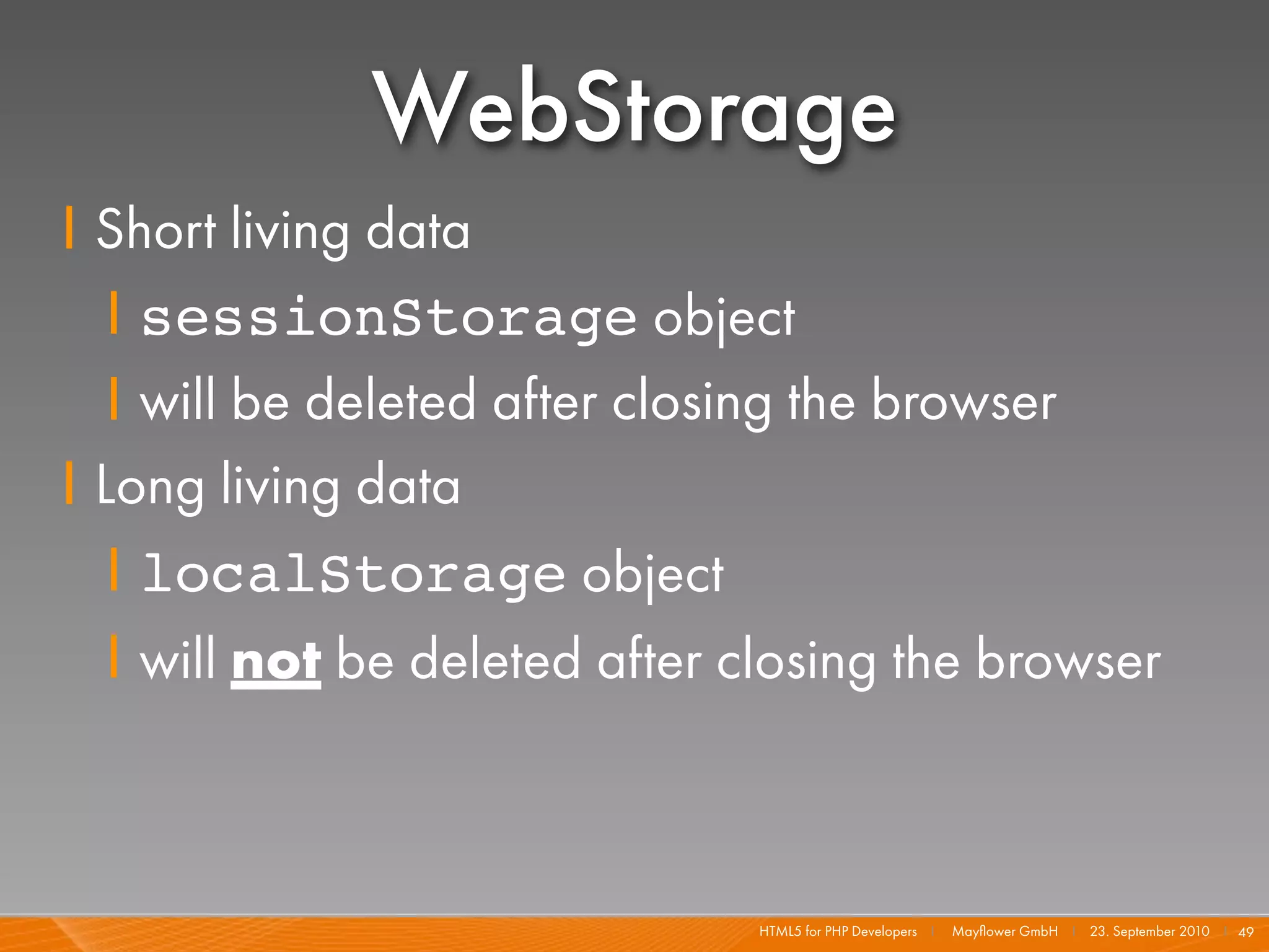 WebStorage
I Short living data
   I sessionStorage object
   I will be deleted after closing the browser
I Long living data
   I localStorage object
   I will not be deleted after closing the browser



                               HTML5 for PHP Developers I   Mayﬂower GmbH I 23. September 2010 I 49
 