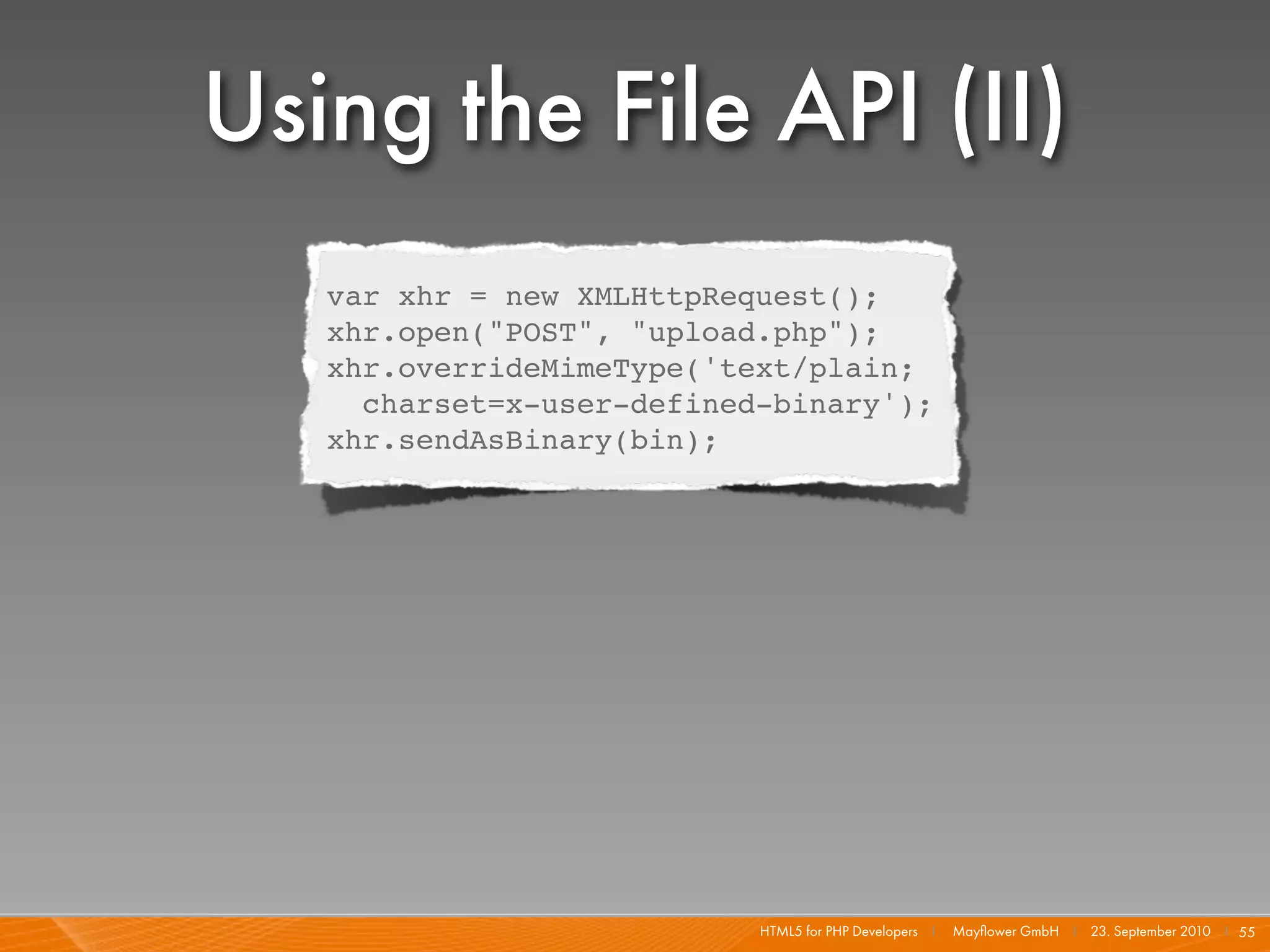Using the File API (II)
   var xhr = new XMLHttpRequest();
   xhr.open("POST", "upload.php");
   xhr.overrideMimeType('text/plain;
     charset=x-user-defined-binary');
   xhr.sendAsBinary(bin);




                           HTML5 for PHP Developers I   Mayﬂower GmbH I 23. September 2010 I 55
 