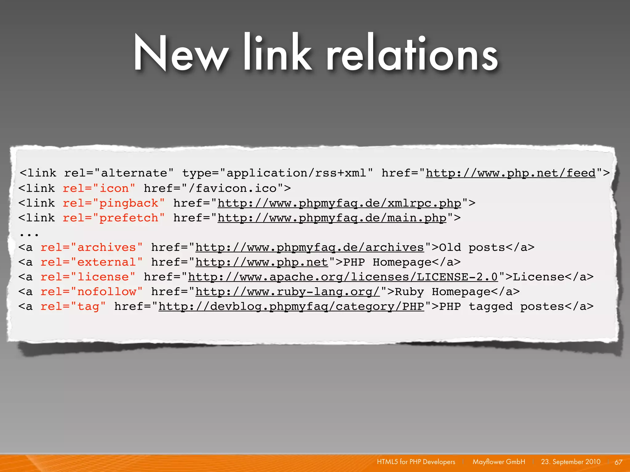 New link relations

<link rel="alternate" type="application/rss+xml" href="http://www.php.net/feed">
<link rel="icon" href="/favicon.ico">
<link rel="pingback" href="http://www.phpmyfaq.de/xmlrpc.php">
<link rel="prefetch" href="http://www.phpmyfaq.de/main.php">
...
<a rel="archives" href="http://www.phpmyfaq.de/archives">Old posts</a>
<a rel="external" href="http://www.php.net">PHP Homepage</a>
<a rel="license" href="http://www.apache.org/licenses/LICENSE-2.0">License</a>
<a rel="nofollow" href="http://www.ruby-lang.org/">Ruby Homepage</a>
<a rel="tag" href="http://devblog.phpmyfaq/category/PHP">PHP tagged postes</a>




                                                HTML5 for PHP Developers I   Mayﬂower GmbH I 23. September 2010 I 67
 