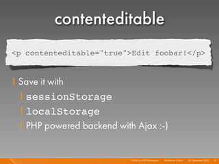 contenteditable
<p contenteditable="true">Edit foobar!</p>


I Save it with
  I sessionStorage
  I localStorage
  I PHP powered backend with Ajax :-)


                            HTML5 for PHP Developers I   Mayﬂower GmbH I 23. September 2010 I 75
 