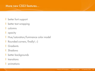 More new CSS3 features...



I better font support
I better text wrapping
I columns
I opacity
I Hue/saturation/luminance color model
I Rounded corners, ﬁnally! ;-)
I Gradients
I Shadows
I better backgrounds
I transitions
I animations
                                         HTML5 for PHP Developers I   Mayﬂower GmbH I 10. September 2010 I 83
 