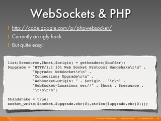 WebSockets & PHP
    I http://code.google.com/p/phpwebsocket/
    I Currently an ugly hack
    I But quite easy:

    list($resource,$host,$origin) = getheaders($buffer);
    $upgrade = "HTTP/1.1 101 Web Socket Protocol Handshakern" .
               "Upgrade: WebSocketrn" .
               "Connection: Upgradern" .
               "WebSocket-Origin: " . $origin . "rn" .
               "WebSocket-Location: ws://" . $host . $resource .
               "rnrn";

    $handshake = true;
    socket_write($socket,$upgrade.chr(0),strlen($upgrade.chr(0)));


                                           HTML5 for PHP Developers I   Mayﬂower GmbH I 23. September 2010 I 43
 