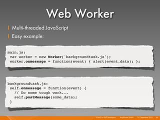 Web Worker
I Multi-threaded JavaScript
I Easy example:

main.js:
 var worker = new Worker('backgroundtask.js');
 worker.onmessage = function(event) { alert(event.data); };




backgroundtask.js:
 self.onmessage = function(event) {
   // Do some tough work...
   self.postMessage(some_data);
 }



                                       HTML5 for PHP Developers I   Mayﬂower GmbH I 23. September 2010 I 45
 