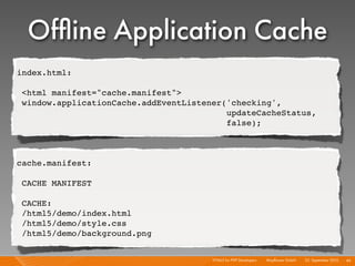 Ofﬂine Application Cache
index.html:

 <html manifest="cache.manifest">
 window.applicationCache.addEventListener('checking',
                                          updateCacheStatus,
                                          false);



cache.manifest:

 CACHE MANIFEST

 CACHE:
 /html5/demo/index.html
 /html5/demo/style.css
 /html5/demo/background.png


                                       HTML5 for PHP Developers I   Mayﬂower GmbH I 23. September 2010 I 46
 
