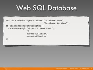 Web SQL Database
var db = window.openDatabase("Database Name",
                              "Database Version");
db.transaction(function(tx) {
  tx.executeSql("SELECT * FROM test",
                [],
                successCallback,
                errorCallback);
});




                                      HTML5 for PHP Developers I   Mayﬂower GmbH I 23. September 2010 I 51
 