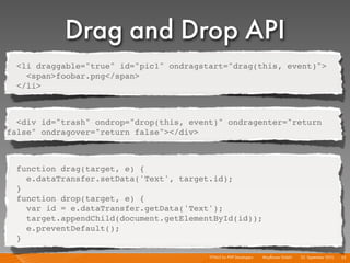 Drag and Drop API
  <li draggable="true" id="pic1" ondragstart="drag(this, event)">
    <span>foobar.png</span>
  </li>



  <div id="trash" ondrop="drop(this, event)" ondragenter="return
false" ondragover="return false"></div>



  function drag(target, e) {
    e.dataTransfer.setData('Text', target.id);
  }
  function drop(target, e) {
    var id = e.dataTransfer.getData('Text');
    target.appendChild(document.getElementById(id));
    e.preventDefault();
  }

                                         HTML5 for PHP Developers I   Mayﬂower GmbH I 23. September 2010 I 53
 