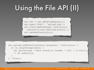 Using the File API (II)
            var xhr = new XMLHttpRequest();
            xhr.open("POST", "upload.php");
            xhr.overrideMimeType('text/plain;
              charset=x-user-defined-binary');
            xhr.sendAsBinary(bin);




xhr.upload.addEventListener("progress", function(e) {
  if (e.lengthComputable) {
    var percentage = Math.round((e.loaded * 100) / e.total);
    // do something
  }
}, false);



                                    HTML5 for PHP Developers I   Mayﬂower GmbH I 23. September 2010 I 55
 