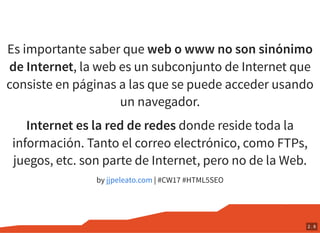 Es importante saber que web o www no son sinónimo
de Internet, la web es un subconjunto de Internet que
consiste en páginas a las que se puede acceder usando
un navegador.
Internet es la red de redes donde reside toda la
información. Tanto el correo electrónico, como FTPs,
juegos, etc. son parte de Internet, pero no de la Web.
by | #CW17 #HTML5SEOjjpeleato.com
2 . 8
 