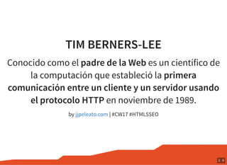 TIM BERNERS-LEE
Conocido como el padre de la Web es un científico de
la computación que estableció la primera
comunicación entre un cliente y un servidor usando
el protocolo HTTP en noviembre de 1989.
by | #CW17 #HTML5SEOjjpeleato.com
2 . 9
 
